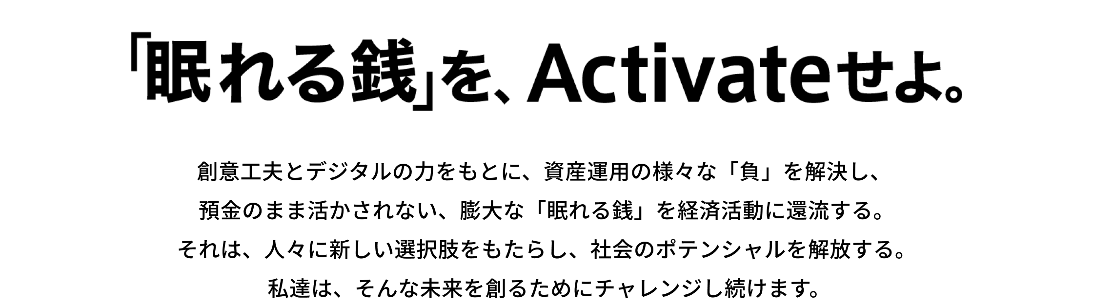 「眠れる銭」を、Activeせよ。創意工夫とデジタルの力をもとに、資産運用の様々な「負」を解決し、預金のまま活かされない、膨大な「眠れる銭」を経済活動に還流する。それは、人々に新しい選択肢をもたらし、社会のポテンシャルを解放する。私達は、そんな未来を創るためにチャレンジし続けます。