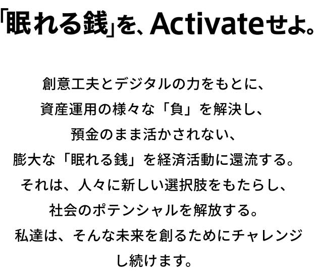 「眠れる銭」を、Activeせよ。創意工夫とデジタルの力をもとに、資産運用の様々な「負」を解決し、預金のまま活かされない、膨大な「眠れる銭」を経済活動に還流する。それは、人々に新しい選択肢をもたらし、社会のポテンシャルを解放する。私達は、そんな未来を創るためにチャレンジし続けます。