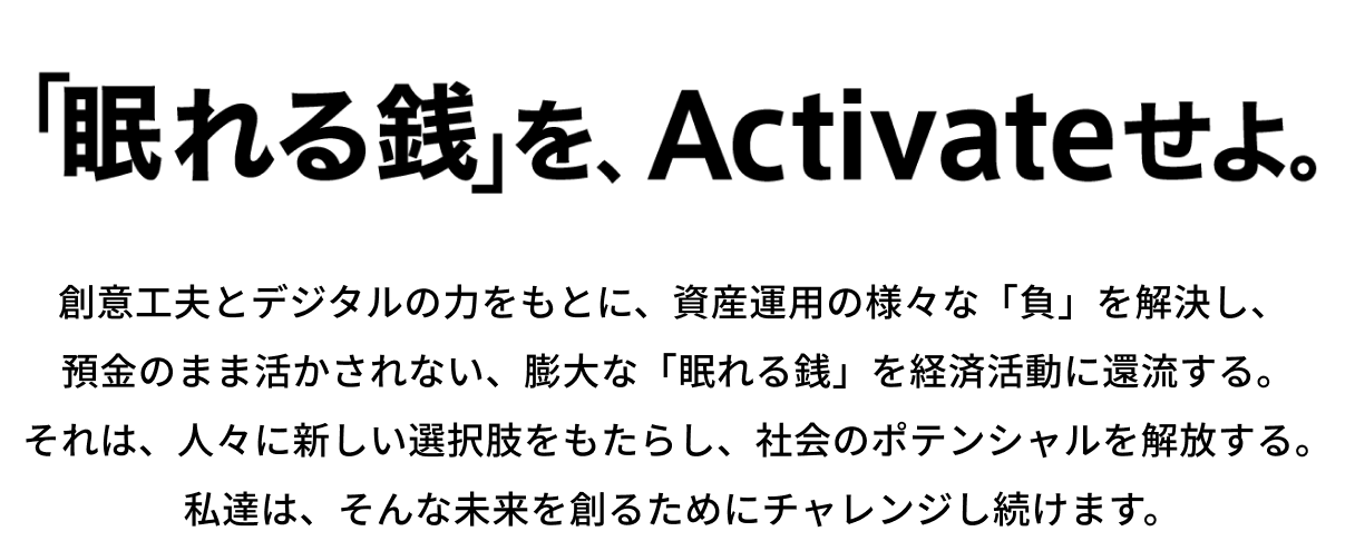 「眠れる銭」を、Activeせよ。創意工夫とデジタルの力をもとに、資産運用の様々な「負」を解決し、預金のまま活かされない、膨大な「眠れる銭」を経済活動に還流する。それは、人々に新しい選択肢をもたらし、社会のポテンシャルを解放する。私達は、そんな未来を創るためにチャレンジし続けます。